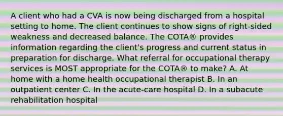 A client who had a CVA is now being discharged from a hospital setting to home. The client continues to show signs of right-sided weakness and decreased balance. The COTA® provides information regarding the client's progress and current status in preparation for discharge. What referral for occupational therapy services is MOST appropriate for the COTA® to make? A. At home with a home health occupational therapist B. In an outpatient center C. In the acute-care hospital D. In a subacute rehabilitation hospital