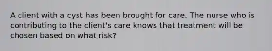 A client with a cyst has been brought for care. The nurse who is contributing to the client's care knows that treatment will be chosen based on what risk?