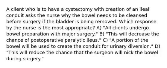 A client who is to have a cystectomy with creation of an ileal conduit asks the nurse why the bowel needs to be cleansed before surgery if the bladder is being removed. Which response by the nurse is the most appropriate? A) "All clients undergo bowel preparation with major surgery." B) "This will decrease the chance of postoperative paralytic ileus." C) "A portion of the bowel will be used to create the conduit for urinary diversion." D) "This will reduce the chance that the surgeon will nick the bowel during surgery."