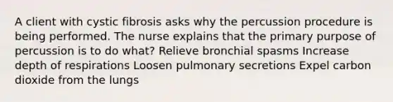 A client with cystic fibrosis asks why the percussion procedure is being performed. The nurse explains that the primary purpose of percussion is to do what? Relieve bronchial spasms Increase depth of respirations Loosen pulmonary secretions Expel carbon dioxide from the lungs