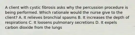 A client with cystic fibrosis asks why the percussion procedure is being performed. Which rationale would the nurse give to the client? A. It relieves bronchial spasms B. It increases the depth of respirations C. It loosens pulmonary secretions D. It expels carbon dioxide from the lungs