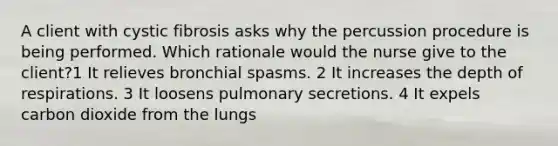 A client with cystic fibrosis asks why the percussion procedure is being performed. Which rationale would the nurse give to the client?1 It relieves bronchial spasms. 2 It increases the depth of respirations. 3 It loosens pulmonary secretions. 4 It expels carbon dioxide from the lungs