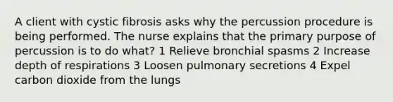 A client with cystic fibrosis asks why the percussion procedure is being performed. The nurse explains that the primary purpose of percussion is to do what? 1 Relieve bronchial spasms 2 Increase depth of respirations 3 Loosen pulmonary secretions 4 Expel carbon dioxide from the lungs