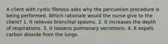 A client with cystic fibrosis asks why the percussion procedure is being performed. Which rationale would the nurse give to the client? 1. It relieves bronchial spasms. 2. It increases the depth of respirations. 3. It loosens pulmonary secretions. 4. It expels carbon dioxide from the lungs.