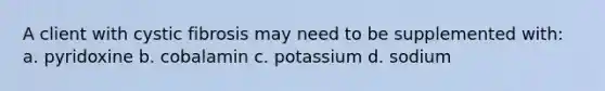 A client with cystic fibrosis may need to be supplemented with: a. pyridoxine b. cobalamin c. potassium d. sodium