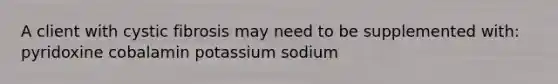 A client with cystic fibrosis may need to be supplemented with: pyridoxine cobalamin potassium sodium