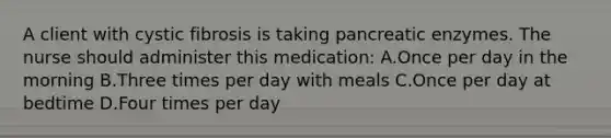 A client with cystic fibrosis is taking pancreatic enzymes. The nurse should administer this medication: A.Once per day in the morning B.Three times per day with meals C.Once per day at bedtime D.Four times per day