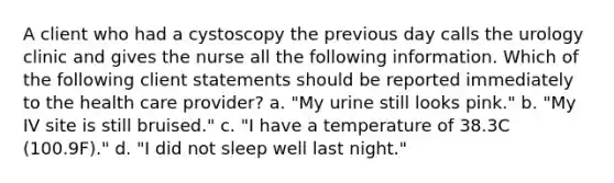 A client who had a cystoscopy the previous day calls the urology clinic and gives the nurse all the following information. Which of the following client statements should be reported immediately to the health care provider? a. "My urine still looks pink." b. "My IV site is still bruised." c. "I have a temperature of 38.3C (100.9F)." d. "I did not sleep well last night."