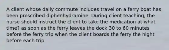 A client whose daily commute includes travel on a ferry boat has been prescribed diphenhydramine. During client teaching, the nurse should instruct the client to take the medication at what time? as soon as the ferry leaves the dock 30 to 60 minutes before the ferry trip when the client boards the ferry the night before each trip