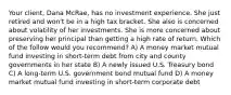 Your client, Dana McRae, has no investment experience. She just retired and won't be in a high tax bracket. She also is concerned about volatility of her investments. She is more concerned about preserving her principal than getting a high rate of return. Which of the follow would you recommend? A) A money market mutual fund investing in short-term debt from city and county governments in her state B) A newly issued U.S. Treasury bond C) A long-term U.S. government bond mutual fund D) A money market mutual fund investing in short-term corporate debt