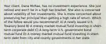 Your client, Dana McRae, has no investment experience. She just retired and won't be in a high tax bracket. She also is concerned about volatility of her investments. She is more concerned about preserving her principal than getting a high rate of return. Which of the follow would you recommend? A) A newly issued U.S. Treasury bond B) A money market mutual fund investing in short-term corporate debt C) A long-term U.S. government bond mutual fund D) A money market mutual fund investing in short-term debt from city and county governments in her state