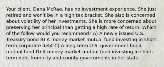 Your client, Dana McRae, has no investment experience. She just retired and won't be in a high tax bracket. She also is concerned about volatility of her investments. She is more concerned about preserving her principal than getting a high rate of return. Which of the follow would you recommend? A) A newly issued U.S. Treasury bond B) A money market mutual fund investing in short-term corporate debt C) A long-term U.S. government bond mutual fund D) A money market mutual fund investing in short-term debt from city and county governments in her state