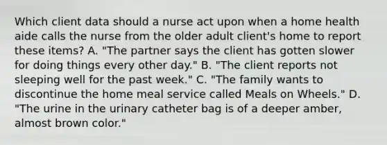 Which client data should a nurse act upon when a home health aide calls the nurse from the older adult client's home to report these items? A. "The partner says the client has gotten slower for doing things every other day." B. "The client reports not sleeping well for the past week." C. "The family wants to discontinue the home meal service called Meals on Wheels." D. "The urine in the urinary catheter bag is of a deeper amber, almost brown color."