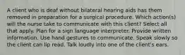 A client who is deaf without bilateral hearing aids has them removed in preparation for a surgical procedure. Which action(s) will the nurse take to communicate with this client? Select all that apply. Plan for a sign language interpreter. Provide written information. Use hand gestures to communicate. Speak slowly so the client can lip read. Talk loudly into one of the client's ears.