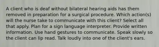 A client who is deaf without bilateral hearing aids has them removed in preparation for a surgical procedure. Which action(s) will the nurse take to communicate with this client? Select all that apply. Plan for a sign language interpreter. Provide written information. Use hand gestures to communicate. Speak slowly so the client can lip read. Talk loudly into one of the client's ears.