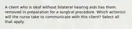 A client who is deaf without bilateral hearing aids has them removed in preparation for a surgical procedure. Which action(s) will the nurse take to communicate with this client? Select all that apply.