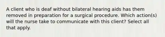 A client who is deaf without bilateral hearing aids has them removed in preparation for a surgical procedure. Which action(s) will the nurse take to communicate with this client? Select all that apply.