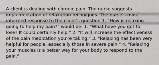 A client is dealing with chronic pain. The nurse suggests implementation of relaxation techniques. The nurse's most informed response to the client's question 1. "How is relaxing going to help my pain?" would be: 1. "What have you got to lose? It could certainly help." 2. "It will increase the effectiveness of the pain medication you're taking." 3. "Relaxing has been very helpful for people, especially those in severe pain." 4. "Relaxing your muscles is a better way for your body to respond to the pain."