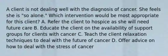 A client is not dealing well with the diagnosis of cancer. She feels she is "so alone." Which intervention would be most appropriate for this client? A. Refer the client to hospice as she will need future care B. Educate the client on the availability of support groups for clients with cancer C. Teach the client relaxation techniques to deal with the future of cancer D. Offer advice on how to deal with the stress of cancer