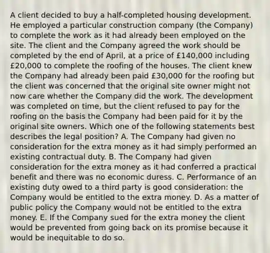 A client decided to buy a half-completed housing development. He employed a particular construction company (the Company) to complete the work as it had already been employed on the site. The client and the Company agreed the work should be completed by the end of April, at a price of £140,000 including £20,000 to complete the roofing of the houses. The client knew the Company had already been paid £30,000 for the roofing but the client was concerned that the original site owner might not now care whether the Company did the work. The development was completed on time, but the client refused to pay for the roofing on the basis the Company had been paid for it by the original site owners. Which one of the following statements best describes the legal position? A. The Company had given no consideration for the extra money as it had simply performed an existing contractual duty. B. The Company had given consideration for the extra money as it had conferred a practical benefit and there was no economic duress. C. Performance of an existing duty owed to a third party is good consideration: the Company would be entitled to the extra money. D. As a matter of public policy the Company would not be entitled to the extra money. E. If the Company sued for the extra money the client would be prevented from going back on its promise because it would be inequitable to do so.