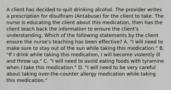 A client has decided to quit drinking alcohol. The provider writes a prescription for disulfiram (Antabuse) for the client to take. The nurse is educating the client about this medication, then has the client teach back the information to ensure the client's understanding. Which of the following statements by the client ensure the nurse's teaching has been effective? A. "I will need to make sure to stay out of the sun while taking this medication." B. "If I drink while taking this medication, I will become violently ill and throw up." C. "I will need to avoid eating foods with tyramine when I take this medication." D. "I will need to be very careful about taking over-the-counter allergy medication while taking this medication."