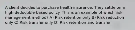 A client decides to purchase health insurance. They settle on a high-deductible-based policy. This is an example of which risk management method? A) Risk retention only B) Risk reduction only C) Risk transfer only D) Risk retention and transfer