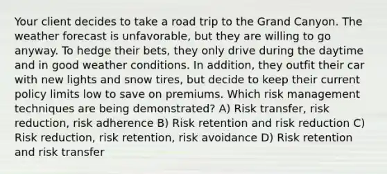 Your client decides to take a road trip to the Grand Canyon. The weather forecast is unfavorable, but they are willing to go anyway. To hedge their bets, they only drive during the daytime and in good weather conditions. In addition, they outfit their car with new lights and snow tires, but decide to keep their current policy limits low to save on premiums. Which risk management techniques are being demonstrated? A) Risk transfer, risk reduction, risk adherence B) Risk retention and risk reduction C) Risk reduction, risk retention, risk avoidance D) Risk retention and risk transfer