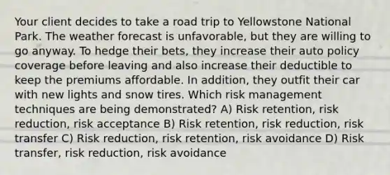 Your client decides to take a road trip to Yellowstone National Park. The weather forecast is unfavorable, but they are willing to go anyway. To hedge their bets, they increase their auto policy coverage before leaving and also increase their deductible to keep the premiums affordable. In addition, they outfit their car with new lights and snow tires. Which risk management techniques are being demonstrated? A) Risk retention, risk reduction, risk acceptance B) Risk retention, risk reduction, risk transfer C) Risk reduction, risk retention, risk avoidance D) Risk transfer, risk reduction, risk avoidance