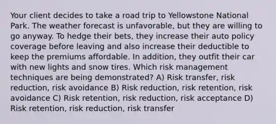 Your client decides to take a road trip to Yellowstone National Park. The weather forecast is unfavorable, but they are willing to go anyway. To hedge their bets, they increase their auto policy coverage before leaving and also increase their deductible to keep the premiums affordable. In addition, they outfit their car with new lights and snow tires. Which risk management techniques are being demonstrated? A) Risk transfer, risk reduction, risk avoidance B) Risk reduction, risk retention, risk avoidance C) Risk retention, risk reduction, risk acceptance D) Risk retention, risk reduction, risk transfer