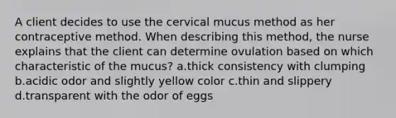 A client decides to use the cervical mucus method as her contraceptive method. When describing this method, the nurse explains that the client can determine ovulation based on which characteristic of the mucus? a.thick consistency with clumping b.acidic odor and slightly yellow color c.thin and slippery d.transparent with the odor of eggs