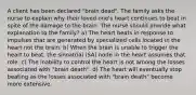 A client has been declared "brain dead". The family asks the nurse to explain why their loved one's heart continues to beat in spite of the damage to the brain. The nurse should provide what explanation to the family? a) The heart beats in response to impulses that are generated by specialized cells located in the heart not the brain. b) When the brain is unable to trigger the heart to beat, the sinoatrial (SA) node in the heart assumes that role. c) The inability to control the heart is not among the losses associated with "brain death". d) The heart will eventually stop beating as the losses associated with "brain death" become more extensive.