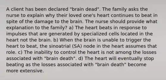 A client has been declared "brain dead". The family asks the nurse to explain why their loved one's heart continues to beat in spite of the damage to the brain. The nurse should provide what explanation to the family? a) The heart beats in response to impulses that are generated by specialized cells located in the heart not the brain. b) When the brain is unable to trigger the heart to beat, the sinoatrial (SA) node in the heart assumes that role. c) The inability to control the heart is not among the losses associated with "brain death". d) The heart will eventually stop beating as the losses associated with "brain death" become more extensive.