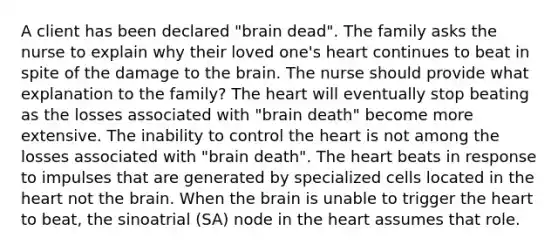 A client has been declared "brain dead". The family asks the nurse to explain why their loved one's heart continues to beat in spite of the damage to the brain. The nurse should provide what explanation to the family? The heart will eventually stop beating as the losses associated with "brain death" become more extensive. The inability to control the heart is not among the losses associated with "brain death". The heart beats in response to impulses that are generated by specialized cells located in the heart not the brain. When the brain is unable to trigger the heart to beat, the sinoatrial (SA) node in the heart assumes that role.