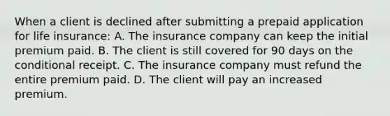 When a client is declined after submitting a prepaid application for life insurance: A. The insurance company can keep the initial premium paid. B. The client is still covered for 90 days on the conditional receipt. C. The insurance company must refund the entire premium paid. D. The client will pay an increased premium.