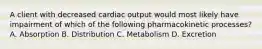 A client with decreased cardiac output would most likely have impairment of which of the following pharmacokinetic processes? A. Absorption B. Distribution C. Metabolism D. Excretion