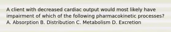 A client with decreased cardiac output would most likely have impairment of which of the following pharmacokinetic processes? A. Absorption B. Distribution C. Metabolism D. Excretion