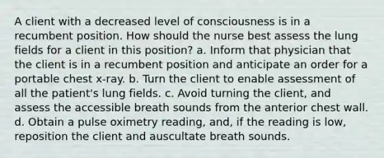 A client with a decreased level of consciousness is in a recumbent position. How should the nurse best assess the lung fields for a client in this position? a. Inform that physician that the client is in a recumbent position and anticipate an order for a portable chest x-ray. b. Turn the client to enable assessment of all the patient's lung fields. c. Avoid turning the client, and assess the accessible breath sounds from the anterior chest wall. d. Obtain a pulse oximetry reading, and, if the reading is low, reposition the client and auscultate breath sounds.