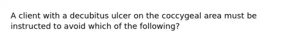 A client with a decubitus ulcer on the coccygeal area must be instructed to avoid which of the following?