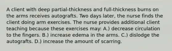 A client with deep partial-thickness and full-thickness burns on the arms receives autografts. Two days later, the nurse finds the client doing arm exercises. The nurse provides additional client teaching because these exercises may: A.) decrease circulation to the fingers. B.) increase edema in the arms. C.) dislodge the autografts. D.) increase the amount of scarring.