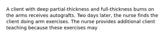 A client with deep partial-thickness and full-thickness burns on the arms receives autografts. Two days later, the nurse finds the client doing arm exercises. The nurse provides additional client teaching because these exercises may