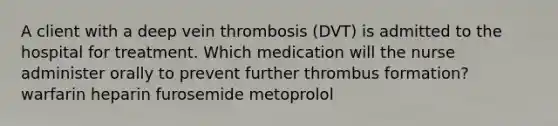 A client with a deep vein thrombosis (DVT) is admitted to the hospital for treatment. Which medication will the nurse administer orally to prevent further thrombus formation? warfarin heparin furosemide metoprolol