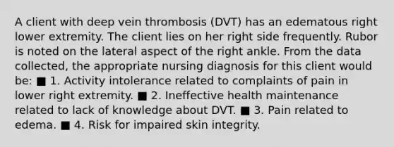 A client with deep vein thrombosis (DVT) has an edematous right lower extremity. The client lies on her right side frequently. Rubor is noted on the lateral aspect of the right ankle. From the data collected, the appropriate nursing diagnosis for this client would be: ■ 1. Activity intolerance related to complaints of pain in lower right extremity. ■ 2. Ineffective health maintenance related to lack of knowledge about DVT. ■ 3. Pain related to edema. ■ 4. Risk for impaired skin integrity.