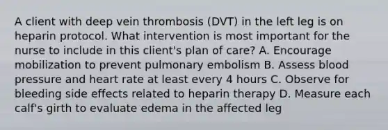 A client with deep vein thrombosis (DVT) in the left leg is on heparin protocol. What intervention is most important for the nurse to include in this client's plan of care? A. Encourage mobilization to prevent pulmonary embolism B. Assess blood pressure and heart rate at least every 4 hours C. Observe for bleeding side effects related to heparin therapy D. Measure each calf's girth to evaluate edema in the affected leg