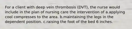 For a client with deep vein thrombosis (DVT), the nurse would include in the plan of nursing care the intervention of a.applying cool compresses to the area. b.maintaining the legs in the dependent position. c.raising the foot of the bed 6 inches.