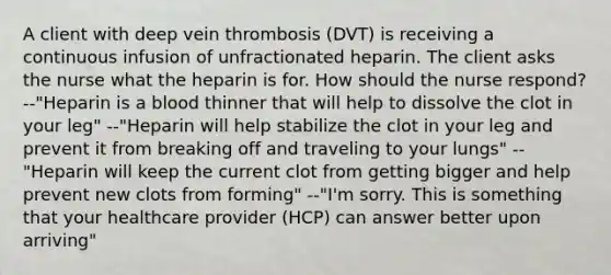 A client with deep vein thrombosis (DVT) is receiving a continuous infusion of unfractionated heparin. The client asks the nurse what the heparin is for. How should the nurse respond? --"Heparin is a blood thinner that will help to dissolve the clot in your leg" --"Heparin will help stabilize the clot in your leg and prevent it from breaking off and traveling to your lungs" --"Heparin will keep the current clot from getting bigger and help prevent new clots from forming" --"I'm sorry. This is something that your healthcare provider (HCP) can answer better upon arriving"