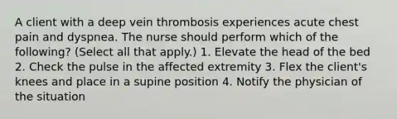 A client with a deep vein thrombosis experiences acute chest pain and dyspnea. The nurse should perform which of the following? (Select all that apply.) 1. Elevate the head of the bed 2. Check the pulse in the affected extremity 3. Flex the client's knees and place in a supine position 4. Notify the physician of the situation