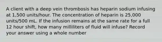 A client with a deep vein thrombosis has heparin sodium infusing at 1,500 units/hour. The concentration of heparin is 25,000 units/500 mL. If the infusion remains at the same rate for a full 12 hour shift, how many milliliters of fluid will infuse? Record your answer using a whole number