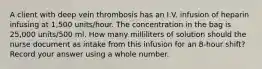 A client with deep vein thrombosis has an I.V. infusion of heparin infusing at 1,500 units/hour. The concentration in the bag is 25,000 units/500 ml. How many milliliters of solution should the nurse document as intake from this infusion for an 8-hour shift? Record your answer using a whole number.