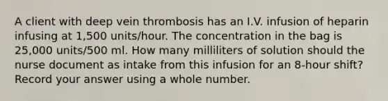 A client with deep vein thrombosis has an I.V. infusion of heparin infusing at 1,500 units/hour. The concentration in the bag is 25,000 units/500 ml. How many milliliters of solution should the nurse document as intake from this infusion for an 8-hour shift? Record your answer using a whole number.