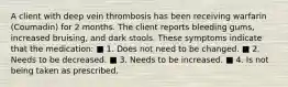 A client with deep vein thrombosis has been receiving warfarin (Coumadin) for 2 months. The client reports bleeding gums, increased bruising, and dark stools. These symptoms indicate that the medication: ■ 1. Does not need to be changed. ■ 2. Needs to be decreased. ■ 3. Needs to be increased. ■ 4. Is not being taken as prescribed.